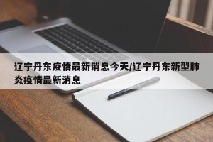 辽宁丹东疫情最新消息今天/辽宁丹东新型肺炎疫情最新消息
