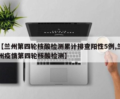 【兰州第四轮核酸检测累计排查阳性5例,兰州疫情第四轮核酸检测】