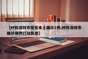 【呼和浩特市报告本土确诊1例,呼和浩特市确诊病例行动轨迹】