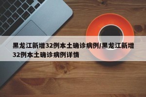 黑龙江新增32例本土确诊病例/黑龙江新增32例本土确诊病例详情