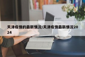 天津疫情的最新情况/天津疫情最新情况2024