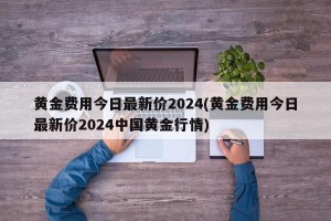 黄金费用今日最新价2024(黄金费用今日最新价2024中国黄金行情)
