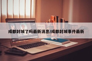成都封城了吗最新消息/成都封城事件最新