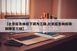 【北京应急响应下调为三级,北京应急响应级别降至三级】