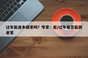 过年能返乡回家吗？专家：能/过年是否能回老家