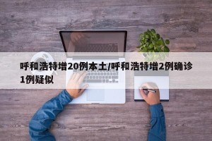 呼和浩特增20例本土/呼和浩特增2例确诊1例疑似