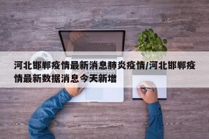 河北邯郸疫情最新消息肺炎疫情/河北邯郸疫情最新数据消息今天新增