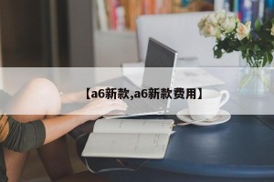 【a6新款,a6新款费用】