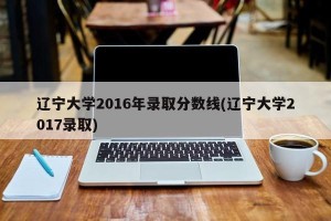 辽宁大学2016年录取分数线(辽宁大学2017录取)