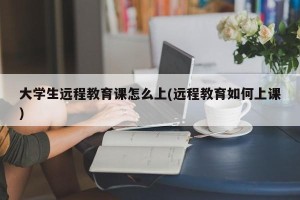 大学生远程教育课怎么上(远程教育如何上课)