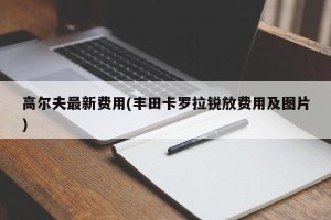 高尔夫最新费用(丰田卡罗拉锐放费用及图片)