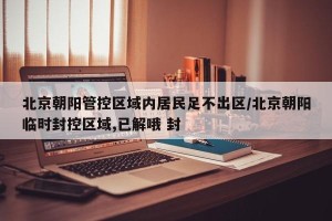 北京朝阳管控区域内居民足不出区/北京朝阳临时封控区域,已解哦 封