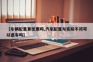 【车辆配置算优惠吗,汽车配置与实际不符可以退车吗】