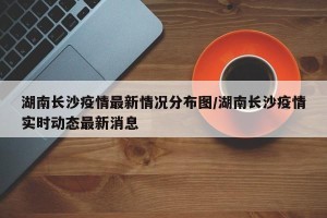 湖南长沙疫情最新情况分布图/湖南长沙疫情实时动态最新消息