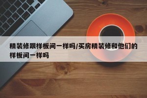 精装修跟样板间一样吗/买房精装修和他们的样板间一样吗