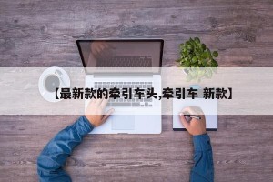 【最新款的牵引车头,牵引车 新款】