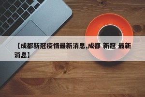 【成都新冠疫情最新消息,成都 新冠 最新消息】