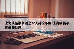 上海疫情最新消息今天封控小区/上海疫情小区最新动态
