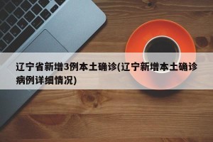 辽宁省新增3例本土确诊(辽宁新增本土确诊病例详细情况)