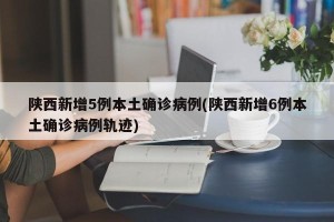 陕西新增5例本土确诊病例(陕西新增6例本土确诊病例轨迹)