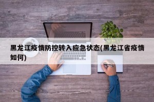 黑龙江疫情防控转入应急状态(黑龙江省疫情如何)
