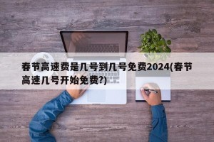 春节高速费是几号到几号免费2024(春节高速几号开始免费?)