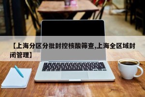 【上海分区分批封控核酸筛查,上海全区域封闭管理】