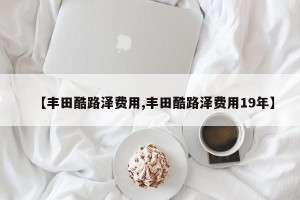 【丰田酷路泽费用,丰田酷路泽费用19年】