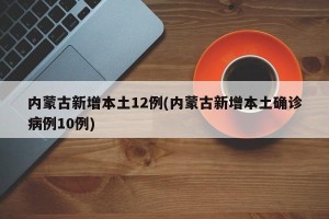 内蒙古新增本土12例(内蒙古新增本土确诊病例10例)