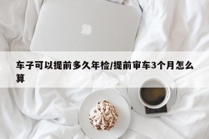 车子可以提前多久年检/提前审车3个月怎么算