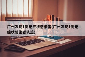 广州发现1例无症状感染者(广州发现1例无症状感染者轨迹)
