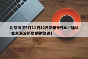北京海淀5月11日12日新增9例本土确诊(北京海淀新增病例轨迹)