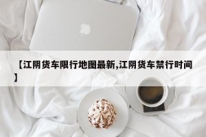 【江阴货车限行地图最新,江阴货车禁行时间】