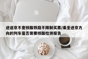 进返京不查核酸铁路不限制买票/乘坐进京方向的列车是否需要核酸检测报告