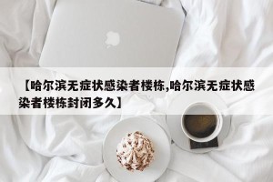 【哈尔滨无症状感染者楼栋,哈尔滨无症状感染者楼栋封闭多久】