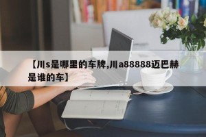 【川s是哪里的车牌,川a88888迈巴赫是谁的车】