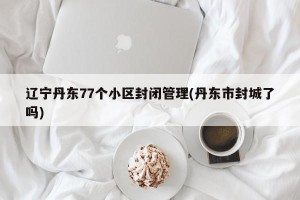 辽宁丹东77个小区封闭管理(丹东市封城了吗)