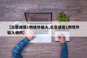 【北京通报1例境外输入,北京通报1例境外输入病例】