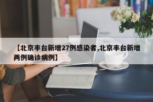 【北京丰台新增27例感染者,北京丰台新增两例确诊病例】