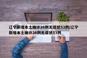 辽宁新增本土确诊26例无症状53例/辽宁新增本土确诊26例无症状53例