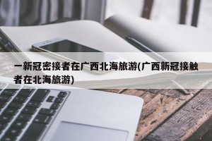一新冠密接者在广西北海旅游(广西新冠接触者在北海旅游)