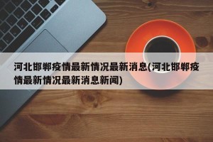 河北邯郸疫情最新情况最新消息(河北邯郸疫情最新情况最新消息新闻)