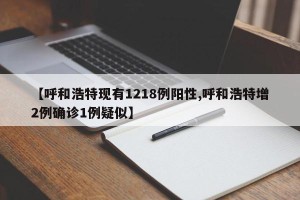 【呼和浩特现有1218例阳性,呼和浩特增2例确诊1例疑似】