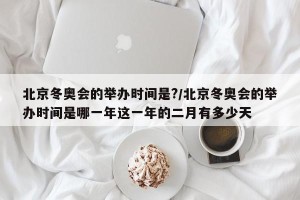 北京冬奥会的举办时间是?/北京冬奥会的举办时间是哪一年这一年的二月有多少天