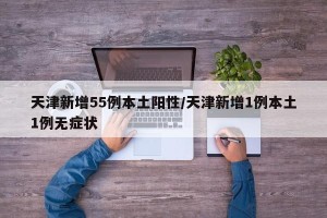 天津新增55例本土阳性/天津新增1例本土1例无症状
