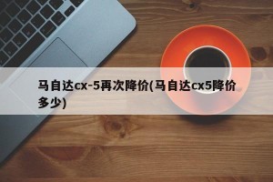 马自达cx-5再次降价(马自达cx5降价多少)