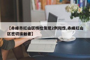 【赤峰市红山区核检发现2例阳性,赤峰红山区密切接触者】
