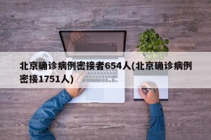 北京确诊病例密接者654人(北京确诊病例密接1751人)