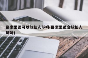 卧室里面可以放仙人球吗(卧室里适合放仙人球吗)