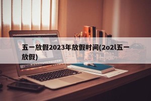 五一放假2023年放假时间(2o2l五一放假)